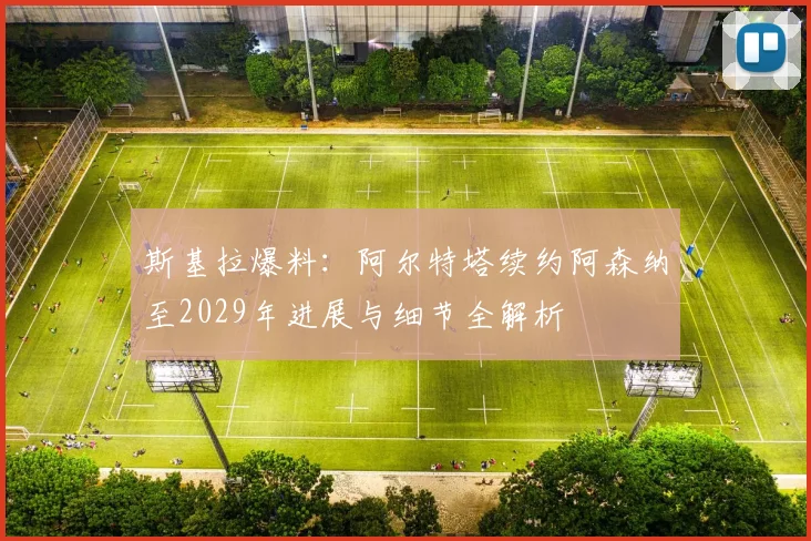 斯基拉爆料:阿尔特塔续约阿森纳至2029年进展与细节全解析