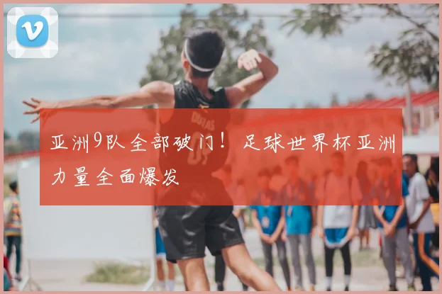 亚洲9队全部破门!足球世界杯亚洲力量全面爆发