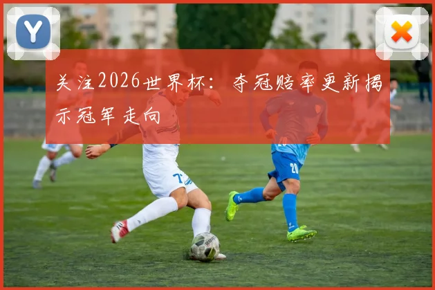 关注2026世界杯:夺冠赔率更新揭示冠军走向