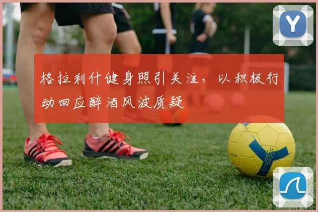 格拉利什健身照引关注,以积极行动回应醉酒风波质疑