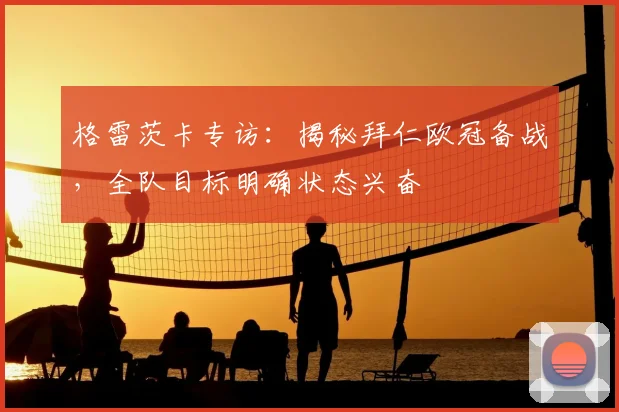 格雷茨卡专访:揭秘拜仁欧冠备战,全队目标明确状态兴奋