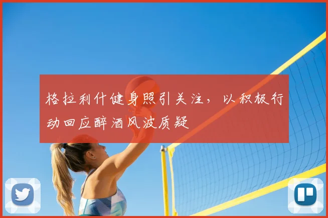 格拉利什健身照引关注,以积极行动回应醉酒风波质疑
