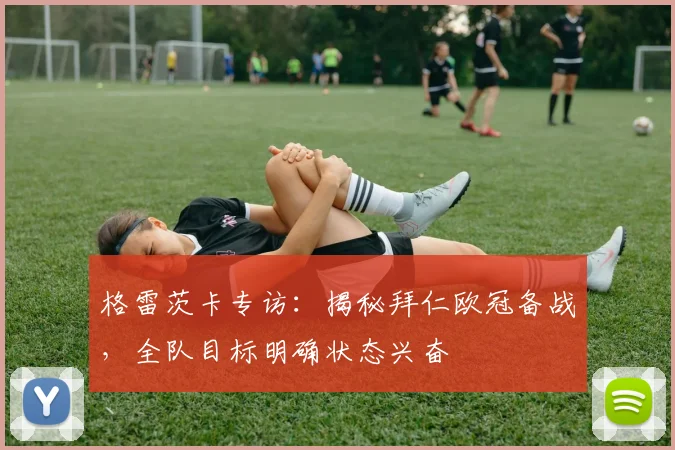 格雷茨卡专访:揭秘拜仁欧冠备战,全队目标明确状态兴奋