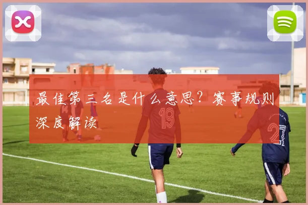 最佳第三名是什么意思?赛事规则深度解读
