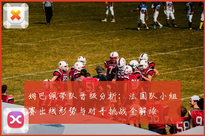 姆巴佩带队晋级分析:法国队小组赛出线形势与对手挑战全解读