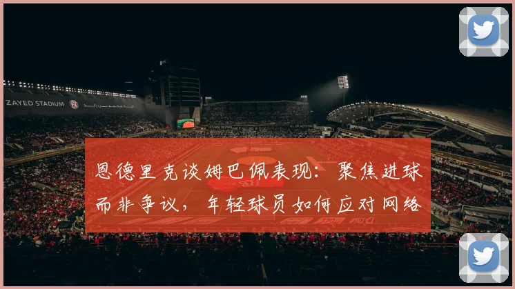 恩德里克谈姆巴佩表现:聚焦进球而非争议,年轻球员如何应对网络暴力